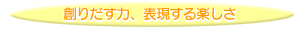 創りだす力、表現する楽しさ