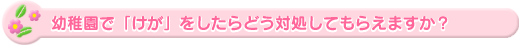 幼稚園で「けが」をしたらどう対処してもらえますか?