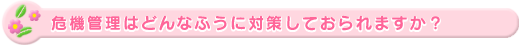 危機管理はどんなふうに対策しておられますか?